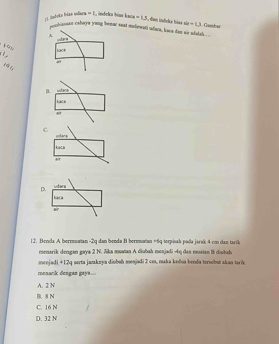 ] |. Indeks bias udara =1 , indeks bias kaca =1,5 , dan indeks bias air=1,3. Gambar
pembiasaan cahaya yang benar saat melewati udara, kaca dan air adalah….
A.
udara
kaca
air
B. udara
kaca
air
C.
udara
kaca
air
D.
12. Benda A bermuatan - 2q dan benda B bermuatan +6q terpisah pada jarak 4 cm dan tarik
menarik dengan gaya 2 N. Jika muatan A diubah menjadi -4q dan muatan B diubah
menjadi +12q serta jaraknya diubah menjadi 2 cm, maka kedua benda tersebut akan tarik
menarik dengan gaya….
A. 2 N
B. 8 N
C. 16 N
D. 32 N