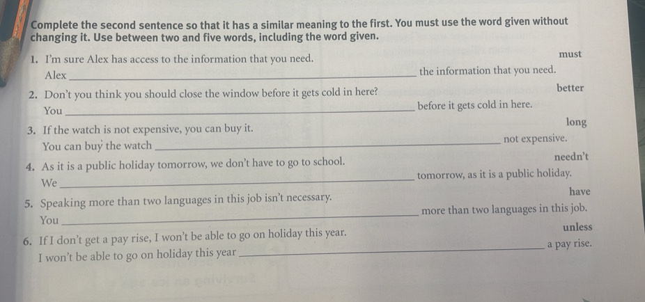 Complete the second sentence so that it has a similar meaning to the first. You must use the word given without
changing it. Use between two and five words, including the word given.
1. I’m sure Alex has access to the information that you need. must
Alex_ the information that you need.
2. Don’t you think you should close the window before it gets cold in here? better
You _before it gets cold in here.
3. If the watch is not expensive, you can buy it.
long
You can buy the watch_ not expensive.
4. As it is a public holiday tomorrow, we don’t have to go to school.
needn’t
We_ tomorrow, as it is a public holiday.
have
5. Speaking more than two languages in this job isn’t necessary.
You_ more than two languages in this job.
6. If I don’t get a pay rise, I won’t be able to go on holiday this year.
unless
I won’t be able to go on holiday this year _a pay rise.