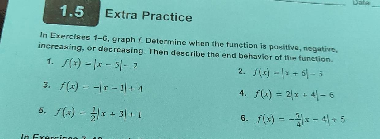 Date_ 
1.5 Extra Practice 
In Exercises 1-6, graph f. Determine when the function is positive, negative, 
increasing, or decreasing. Then describe the end behavior of the function. 
1. f(x)=|x-5|-2
2. f(x)=|x+6|-3
3. f(x)=-|x-1|+4
4. f(x)=2|x+4|-6
5. f(x)= 1/2 |x+3|+1
6. f(x)=- 5/4 |x-4|+5
n F r e