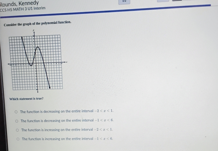 Rounds, Kennedy
CCS HS MATH 3 U1 Interim
Consider the graph of the polynomial function.
Which statement is true?
The function is decreasing on the entire interval -2 .
The function is decreasing on the entire interval -1 .
The function is increasing on the entire interval -2 .
The function is increasing on the entire interval -1 .