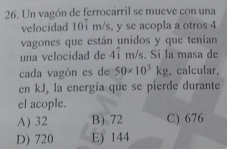 Un vagón de ferrocarril se mueve con una
velocidad 1 || i r n /s, y se acopla a otros 4
vagones que están unidos y que tenían
una velocidad de 4hat im/s. Si la masa de
cada vagón es de 50* 10^3kg , calcular,
en kJ, la energía que se pierde durante
el acople.
A) 32 B) 72 C) 676
D) 720 E) 144