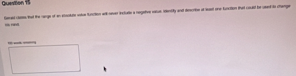 Gerald claims that the range of an absolute value function will never include a negative value. Identify and describe at least one function that could be used to change 
his mind. 
tOD words remaining