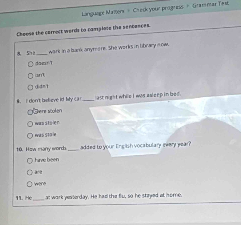 Language Matters Check your progress 》 Grammar Test
Choose the correct words to complete the sentences.
8. She_ work in a bank anymore. She works in library now.
doesn't
isn't
didn't
9. I don't believe it! My car _last night while I was asleep in bed.
ere stolen
was stolen
was stole
10. How many words_ added to your English vocabulary every year?
have been
are
were
11. He_ at work yesterday. He had the flu, so he stayed at home.