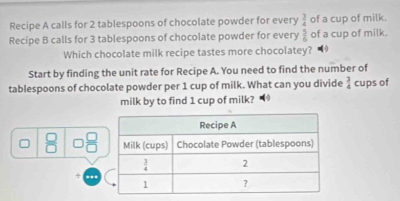 Recipe A calls for 2 tablespoons of chocolate powder for every  3/4  of a cup of milk.
Recipe B calls for 3 tablespoons of chocolate powder for every  5/6  of a cup of milk.
Which chocolate milk recipe tastes more chocolatey?
Start by finding the unit rate for Recipe A. You need to find the number of
tablespoons of chocolate powder per 1 cup of milk. What can you divide  3/4  cups of
milk by to find 1 cup of milk?
 □ /□   □  □ /□  
÷