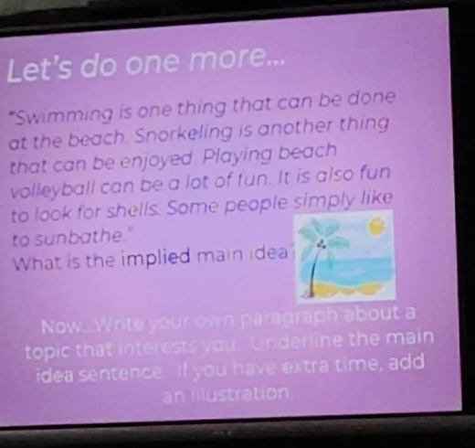 Let's do one more... 
“Swimming is one thing that can be done 
at the beach. Snorkeling is another thing 
that can be enjoyed. Playing beach 
volleyball can be a lot of fun. It is also fun 
to look for shells. Some people simply like 
to sunbathe." 
What is the implied main idea 
Now_Write your own paragraph about a 
topic that interests you. Underline the main 
idea sentence. If you have extra time, add 
an illustration