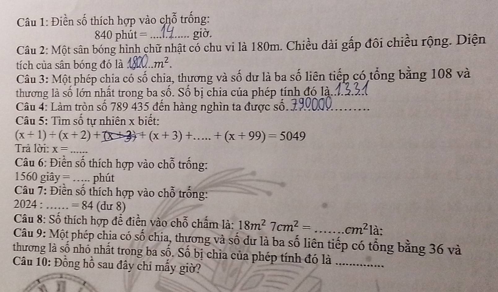 Điền số thích hợp vào chỗ trống:
840 phút = giờ. 
Câu 2: Một sân bóng hình chữ nhật có chu vi là 180m. Chiều dài gấp đôi chiều rộng. Diện 
tích của sân bóng đó là _ m^2. 
Câu 3: Một phép chia có số chia, thương và số dư là ba số liên tiếp có tổng bằng 108 và 
thương là số lớn nhất trong ba số. Số bị chia của phép tính đó là._ 
Câu 4: Làm tròn số 789 435 đến hàng nghìn ta được số._ 
Câu 5: Tìm số tự nhiên x biết:
(x+1)+(x+2)+(x+3)+(x+3)+.....+(x+99)=5049
Trả lời: x= _ 
* Câu 6: Điền số thích hợp vào chỗ trống:
1560 giây = _phút 
Câu 7: Điền số thích hợp vào chỗ trống: 
2024 : _ =84(du8)
Câu 8: Số thích hợp để điền vào chỗ chấm là: 18m^27cm^2=...cm^2 là: 
Câu 9: Một phép chịa có số chia, thương và số dư là ba số liên tiếp có tổng bằng 36 và 
thương là số nhỏ nhất trong ba số. Số bị chia của phép tính đó là_ 
Câu 10: Đồng hồ sau đây chỉ mấy giờ?