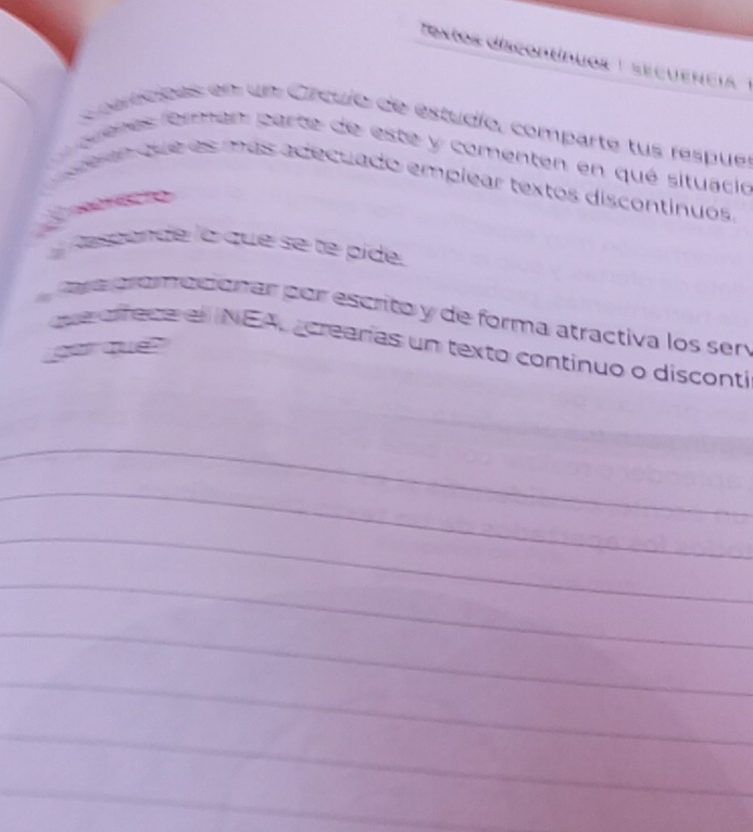 Textos discontínuos 1 secuencia 1 
Coamcpes en un Crculo de estudío, comparte tus respuer 
a auenes forman parte de este y comenten en qué situació 
a te que as más adecuado emplear textos discontinuos 
A aspande la que se te píde 
Cava proaciónar por escrito y de forma atractiva los sen 
que affeca el INEA, crearas un texto continuo o disconti 
par que 
_ 
_ 
_ 
_ 
_ 
_ 
_ 
_