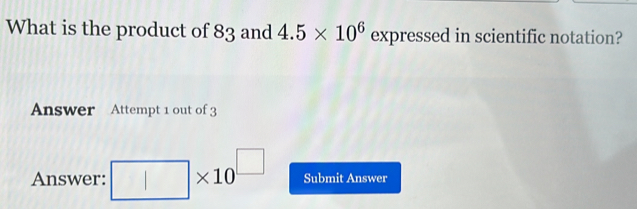 What is the product of 83 and 4.5* 10^6 expressed in scientific notation? 
Answer Attempt 1 out of 3 
Answer: □ * 10^(□) Submit Answer