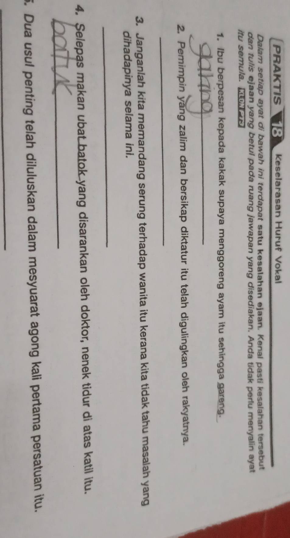 PRAKTIS I 18 Keselarasan Huruf Vokal 
Dalam setiap ayat di bawah ini terdapat satu kesalahan ejaan. Kenal pasti kesalahan tersebut 
dan tulis ejaan yang betul pada ruang jawapan yang disediakan. Anda tidak perlu menyalin ayat 
itu semula. oN 
1. Ibu berpesan kepada kakak supaya menggoreng ayam itu sehingga gareng. 
_ 
2. Pemimpin yang zalim dan bersikap diktatur itu telah digulingkan oleh rakyatnya. 
_ 
3. Janganlah kita memandang serung terhadap wanita itu kerana kita tidak tahu masalah yang 
dihadapinya selama ini. 
_ 
4. Selepas makan ubat batok yang disarankan oleh doktor, nenek tidur di atas katil itu. 
_ 
5. Dua usul penting telah diluluskan dalam mesyuarat agong kali pertama persatuan itu. 
_