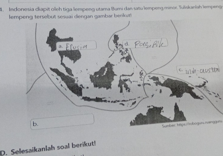 Indonesia diapit oleh tiga lempeng utama Bumi dan satu lempeng minor. Tuliskanlah lempeng- 
lempeng tersebut sesuai dengan gambar berikut! 
Sumber: https://roboguru.ruangguru. 
D. Selesaikanlah soal berikut!