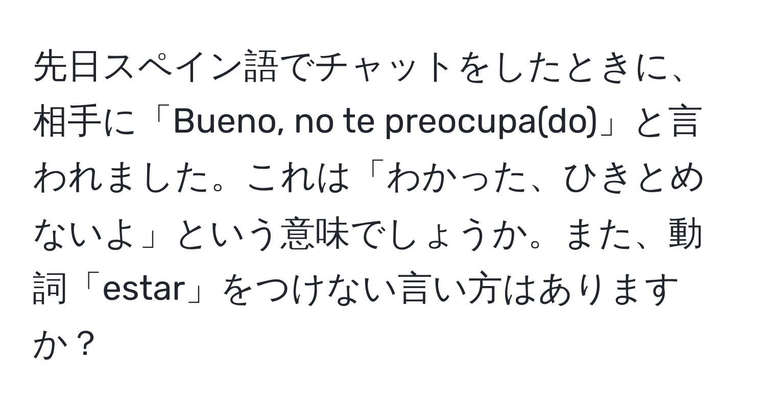 先日スペイン語でチャットをしたときに、相手に「Bueno, no te preocupa(do)」と言われました。これは「わかった、ひきとめないよ」という意味でしょうか。また、動詞「estar」をつけない言い方はありますか？