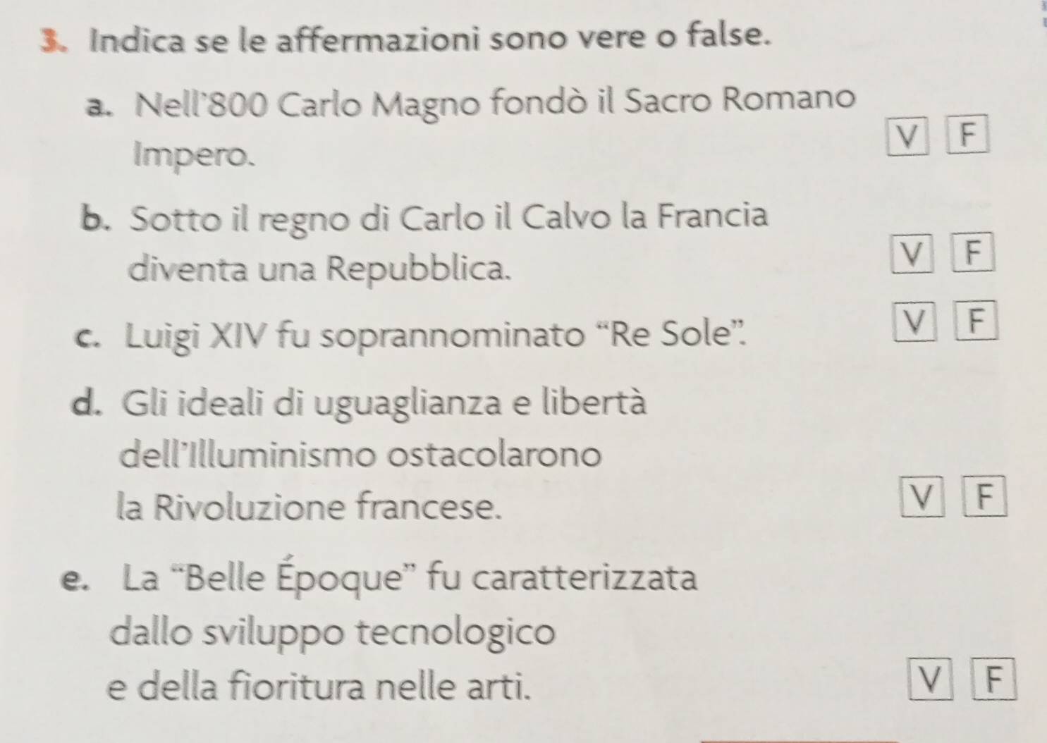 Indica se le affermazioni sono vere o false.
a. Nell'800 Carlo Magno fondò il Sacro Romano
Impero.
V F
b. Sotto il regno di Carlo il Calvo la Francia
diventa una Repubblica.
V F
c. Luigi XIV fu soprannominato “Re Sole”
V F
d. Gli ideali di uguaglianza e libertà
dell'Illuminismo ostacolarono
la Rivoluzione francese.
V F
e. La “Belle Époque” fu caratterizzata
dallo sviluppo tecnologico
e della fioritura nelle arti. V F