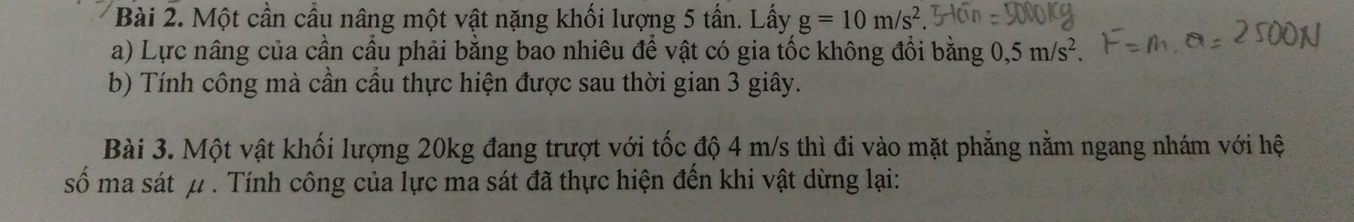 Một cần cầu nâng một vật nặng khối lượng 5 tấn. Lấy g=10m/s^2. 
a) Lực nâng của cần cầu phải bằng bao nhiêu để vật có gia tốc không đổi bằng 0, 5m/s^2. 
b) Tính công mà cần cầu thực hiện được sau thời gian 3 giây. 
Bài 3. Một vật khối lượng 20kg đang trượt với tốc độ 4 m/s thì đi vào mặt phẳng nằm ngang nhám với hệ 
số ma sát μ. Tính công của lực ma sát đã thực hiện đến khi vật dừng lại: