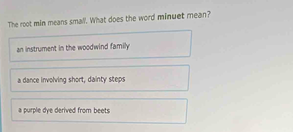 The root min means small. What does the word minuet mean?
an instrument in the woodwind family
a dance involving short, dainty steps
a purple dye derived from beets