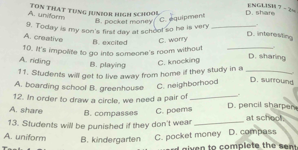 ENGLISH
TON THAT TUNG JUNIOR HIGH SCHOOL D. share 7-2n
A. uniform
B. pocket money C. equipment
9, Today is my son's first day at school so he is very_
.
D. interesting
A. creative
B. excited C. worry
10. It's impolite to go into someone's room without_
.
A. riding C. knocking
D. sharing
B. playing .
11. Students will get to live away from home if they study in a_
A. boarding school B. greenhouse C. neighborhood
D. surround
12. In order to draw a circle, we need a pair of_
.
A. share C. poems
D. pencil sharpene
B. compasses at school.
13. Students will be punished if they don't wear_
A. uniform C. pocket money D. compass
B. kindergarten
d given to complete the sent