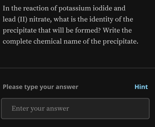 In the reaction of potassium iodide and 
lead (II) nitrate, what is the identity of the 
precipitate that will be formed? Write the 
complete chemical name of the precipitate. 
Please type your answer Hint 
Enter your answer