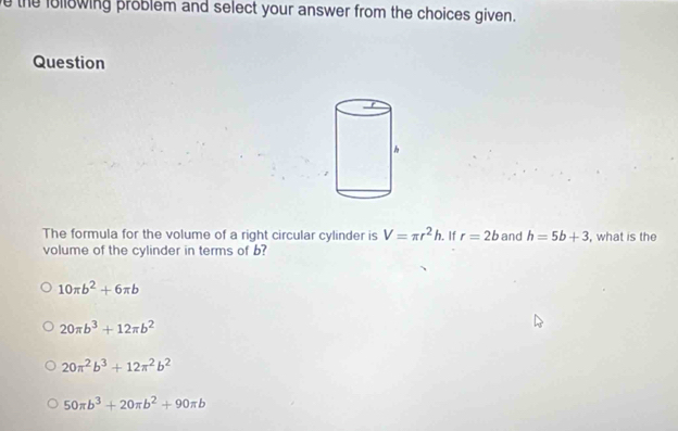 the following problem and select your answer from the choices given.
Question
The formula for the volume of a right circular cylinder is V=π r^2h. If r=2b and h=5b+3 , what is the
volume of the cylinder in terms of b?
10π b^2+6π b
20π b^3+12π b^2
20π^2b^3+12π^2b^2
50π b^3+20π b^2+90π b