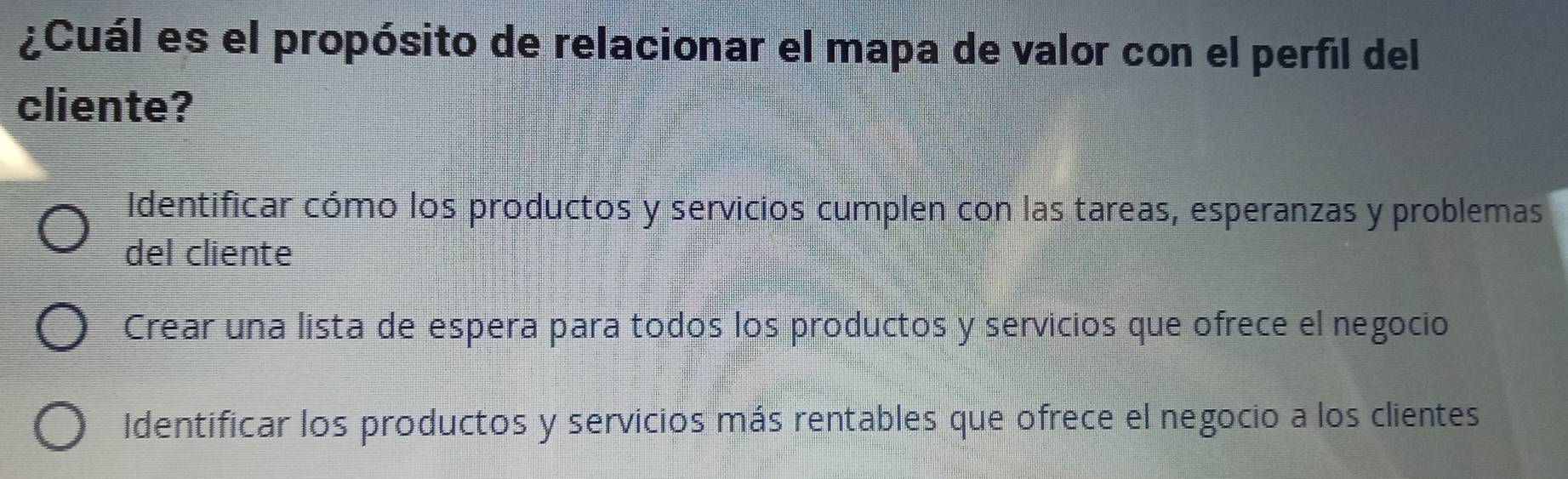 ¿Cuál es el propósito de relacionar el mapa de valor con el perfil del
cliente?
Identificar cómo los productos y servicios cumplen con las tareas, esperanzas y problemas
del cliente
Crear una lista de espera para todos los productos y servicios que ofrece el negocio
Identificar los productos y servicios más rentables que ofrece el negocio a los clientes