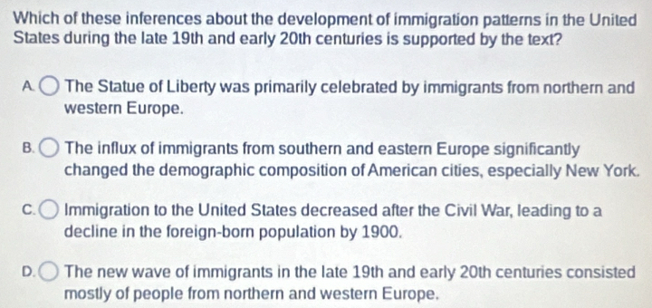 Which of these inferences about the development of immigration patterns in the United
States during the late 19th and early 20th centuries is supported by the text?
A The Statue of Liberty was primarily celebrated by immigrants from northern and
western Europe.
B. The influx of immigrants from southern and eastern Europe significantly
changed the demographic composition of American cities, especially New York.
C. Immigration to the United States decreased after the Civil War, leading to a
decline in the foreign-born population by 1900.
D. The new wave of immigrants in the late 19th and early 20th centuries consisted
mostly of people from northern and western Europe.