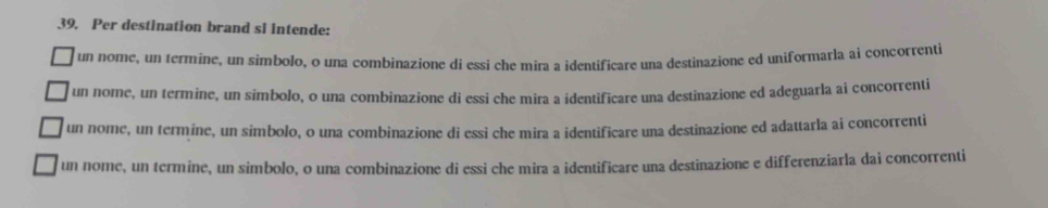 Per destination brand sl intende:
un nome, un termine, un simbolo, o una combinazione di essi che mira a identificare una destinazione ed uniformarla ai concorrenti
un nome, un termine, un simbolo, o una combinazione di essi che mira a identificare una destinazione ed adeguarla ai concorrenti
un nome, un termine, un simbolo, o una combinazione di essi che mira a identificare una destinazione ed adattarla ai concorrenti
un nome, un termine, un simbolo, o una combinazione di essi che mira a identificare una destinazione e differenziarla dai concorrenti