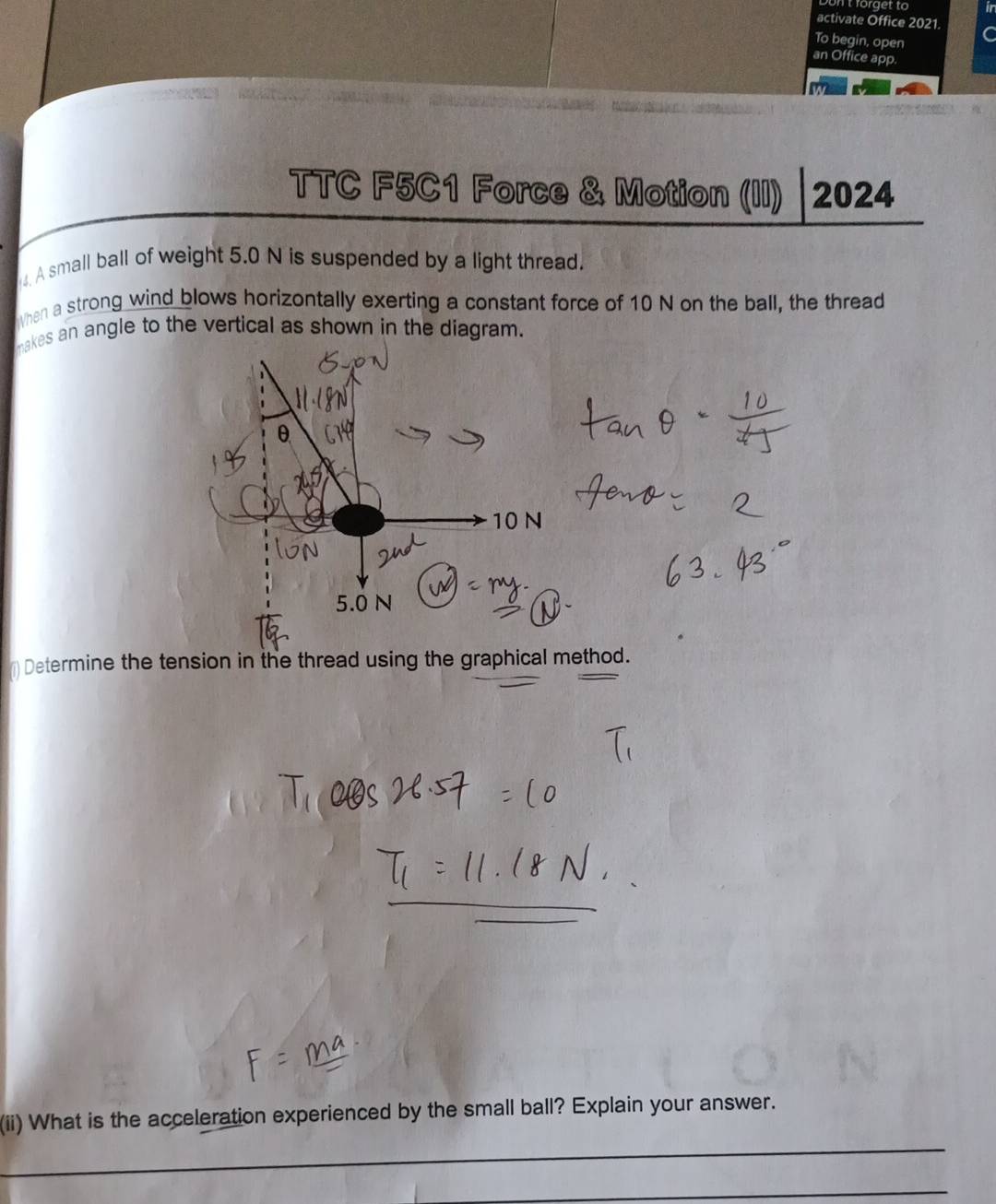 Don t forget to ir 
activate Office 2021 C 
To begin, open 
an Office app. 
TTC F5C1 Force & Motion (II) 2024 
A small ball of weight 5.0 N is suspended by a light thread. 
When a strong wind blows horizontally exerting a constant force of 10 N on the ball, the thread 
makes an angle to the vertical as shown in the diagram. 
(1) Determine the tension in the thread using the graphical method. 
(ii) What is the acceleration experienced by the small ball? Explain your answer. 
_ 
_