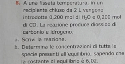 A una fissata temperatura, in un 
recipiente chiuso da 2 L vengono 
introdotte 0,200 mol di H_2O e 0,200 mol
di CO. La reazione produce diossido di 
carbonio e idrogeno. 
a. Scrivi la reazione. 
b. Determina le concentrazioni di tutte le 
specie presenti all’equilibrio, sapendo che 
la costante di equilibrio è 6,02.