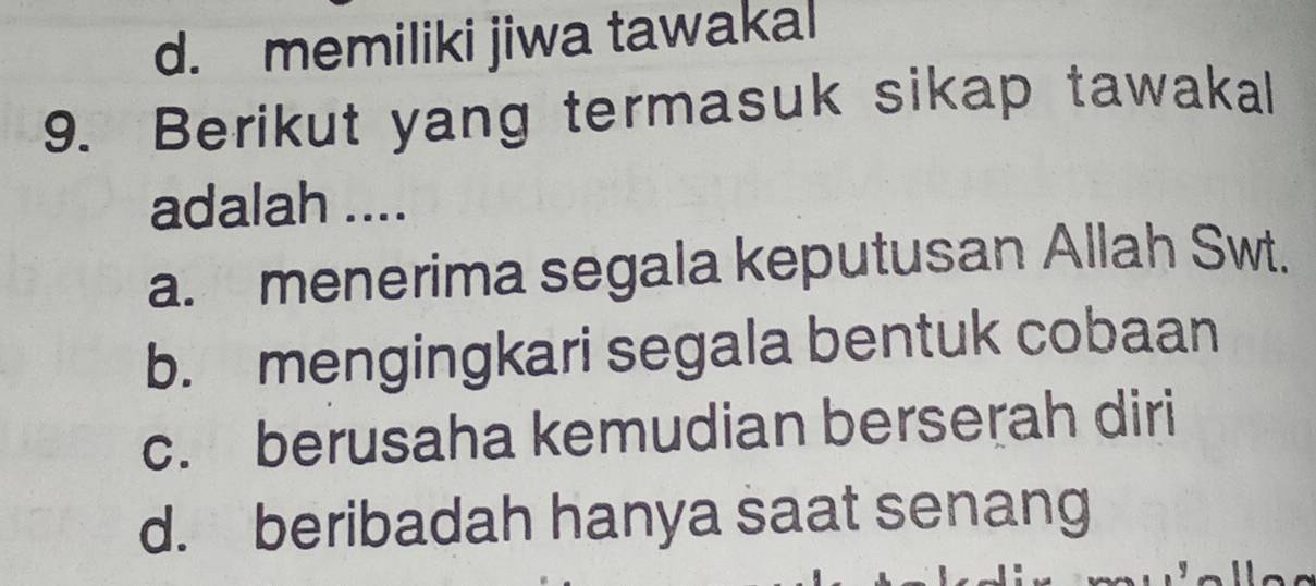 d. memiliki jiwa tawakal
9. Berikut yang termasuk sikap tawakall
adalah ....
a. menerima segala keputusan Allah Swt.
b. mengingkari segala bentuk cobaan
c. berusaha kemudian berserah diri
d. beribadah hanya saat senang