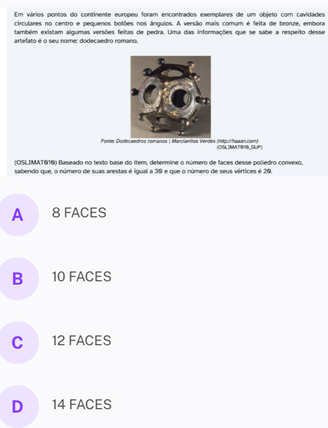 Em vários pontos do continente europeu foram encontrados exemplares de um objeto com cavidades
circulares no centro e pequenos botões nos ângulos. A versão mais comum é feita de bronze, embora
também existam algumas versões feitas de pedra. Uma das informações que se sabe a respeito desse
artefato é o seu nome: dodecaedro romano.
Fonte: Dodecaedros romanos | Marcianitos Verdes (http://haaan.com)
(OSLIMAT010_SUP)
(OSLIMAT010) Baseado no texto base do ítem, determine o número de faces desse poliedro convexo,
sabendo que, o número de suas arestas é igual a 30 e que o número de seus vértices é 20.
A 8 FACES
B 10 FACES
C 12 FACES
D 14 FACES