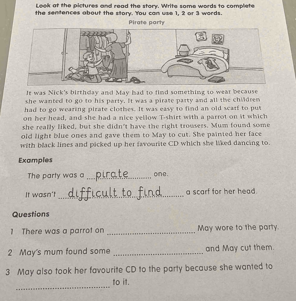 Look at the pictures and read the story. Write some words to complete 
the sentences about the story. You can use 1, 2 or 3 words. 
Pirate party 
It was Nick’s birthday and May had to find something to wear because 
she wanted to go to his party. It was a pirate party and all the children 
had to go wearing pirate clothes. It was easy to find an old scarf to put 
on her head, and she had a nice yellow T-shirt with a parrot on it which 
she really liked, but she didn’t have the right trousers. Mum found some 
old light blue ones and gave them to May to cut. She painted her face 
with black lines and picked up her favourite CD which she liked dancing to. 
Examples 
The party was a _one. 
It wasn’t _a scarf for her head. 
Questions 
1 There was a parrot on _May wore to the party. 
2 May's mum found some _and May cut them. 
3 May also took her favourite CD to the party because she wanted to 
_ 
to it.