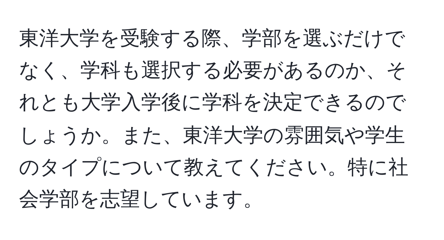 東洋大学を受験する際、学部を選ぶだけでなく、学科も選択する必要があるのか、それとも大学入学後に学科を決定できるのでしょうか。また、東洋大学の雰囲気や学生のタイプについて教えてください。特に社会学部を志望しています。