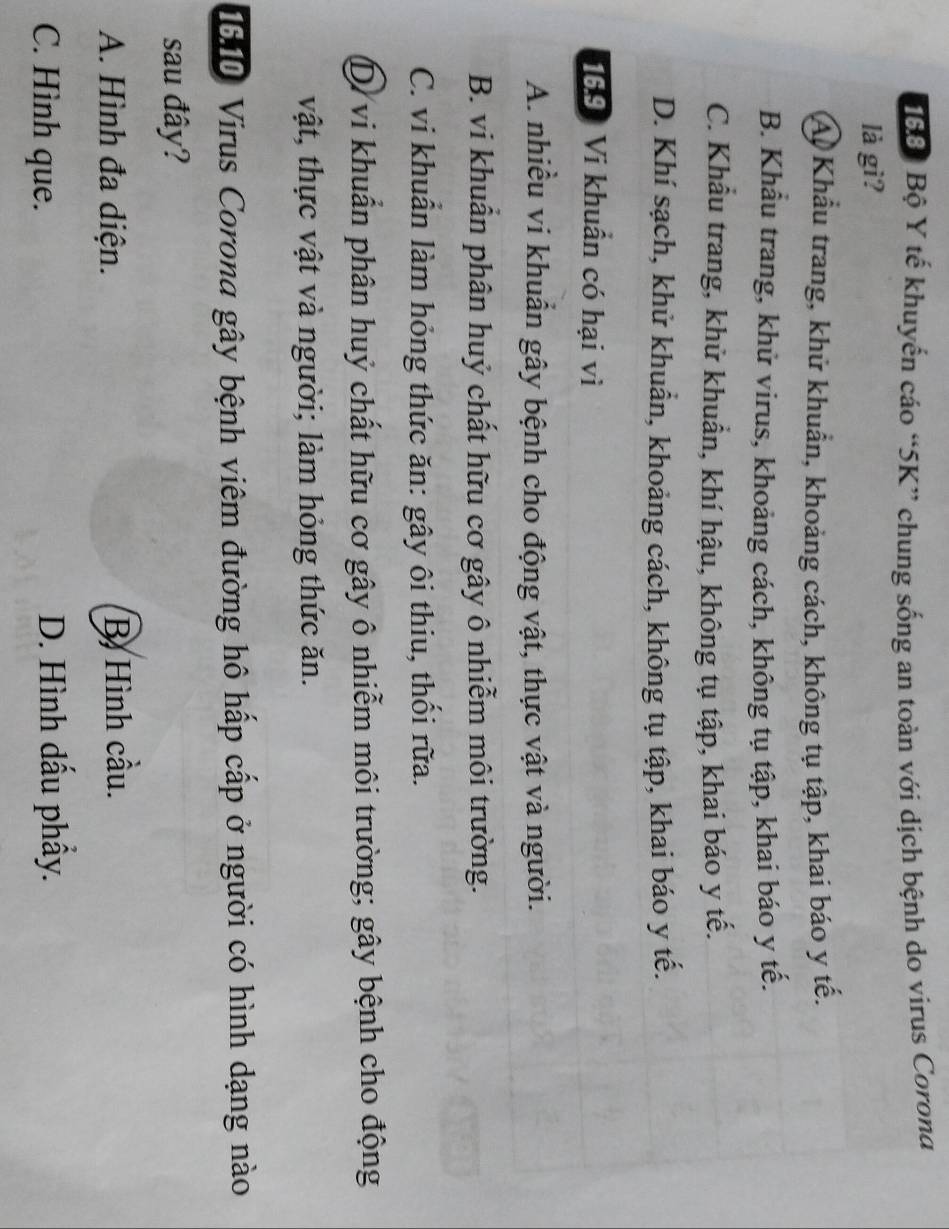 168: Bộ Y tế khuyến cáo “ 5K ” chung sống an toàn với dịch bệnh do virus Corona
là gì?
Á Khẩu trang, khử khuẩn, khoảng cách, không tụ tập, khai báo y tế.
B. Khẩu trang, khử virus, khoảng cách, không tụ tập, khai báo y tế.
C. Khẩu trang, khử khuẩn, khí hậu, không tụ tập, khai báo y tế.
D. Khí sạch, khử khuẩn, khoảng cách, không tụ tập, khai báo y tế.
169 Vi khuẩn có hại vì
A. nhiều vi khuẩn gây bệnh cho động vật, thực vật và người.
B. vi khuân phân huỷ chất hữu cơ gây ô nhiễm môi trường.
C. vi khuân làm hỏng thức ăn: gây ôi thiu, thổi rữa.
Dừ vi khuẩn phân huỷ chất hữu cơ gây ô nhiễm môi trường; gây bệnh cho động
vật, thực vật và người; làm hỏng thức ăn.
1610 Virus Corona gây bệnh viêm đường hô hấp cấp ở người có hình dạng nào
sau đây?
A. Hình đa diện. B Hình cầu.
C. Hình que. D. Hình dấu phẩy.