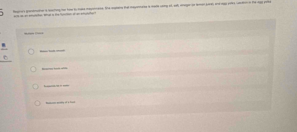 Regina's grandmother is teaching her how to make mayonnaise. She explains that mayonnaise is made using oil, salt, vinegar (or lemon juice), and egg yolks. Lecithin in the egg yolks
ects as an emulsifier. What is the function of an emuisifier?
Multiple Choice
Makes foods smaeth
Bleaches foods whits
Suspencs fat in water
Reduons acidity of a food