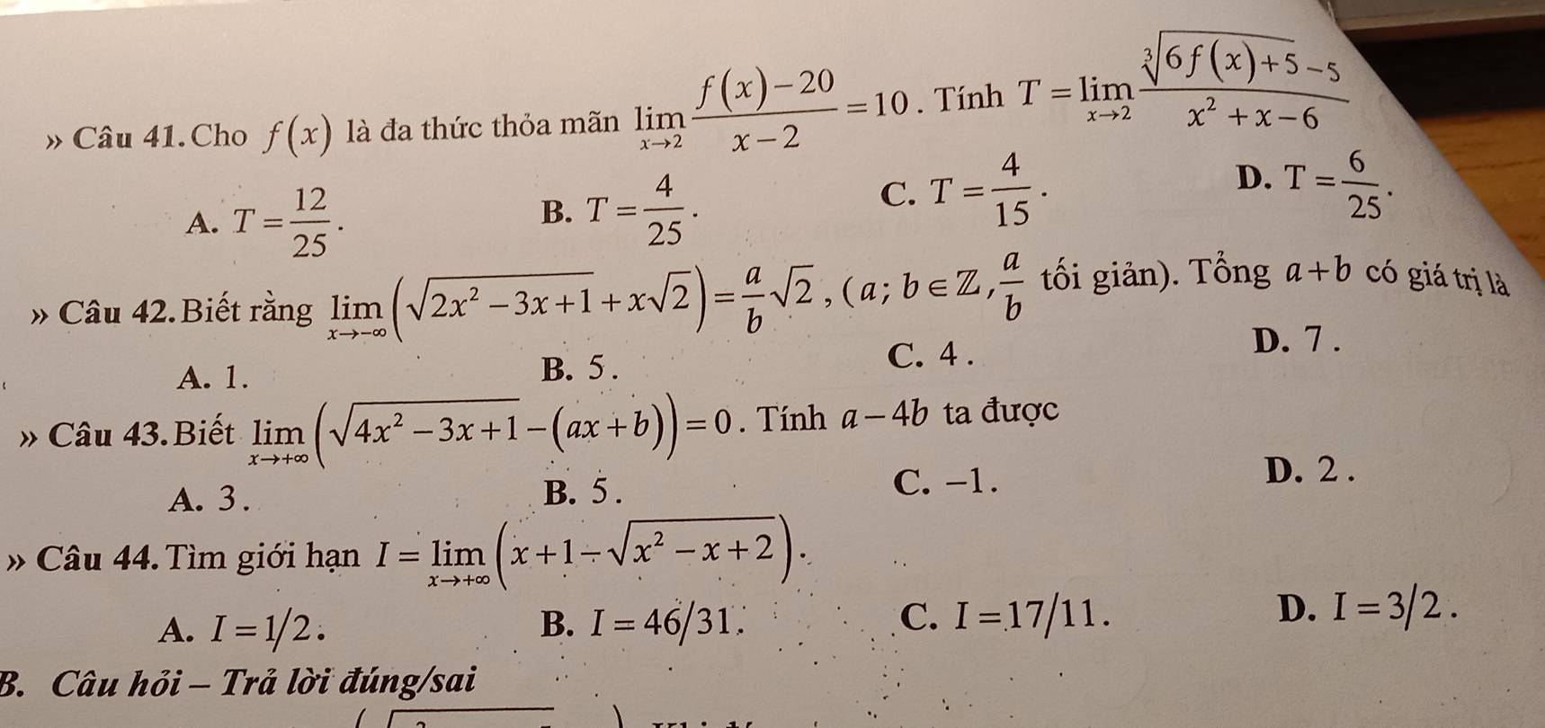 » Câu 41. Cho f(x) là đa thức thỏa mãn limlimits _xto 2 (f(x)-20)/x-2 =10. Tính T=limlimits _xto 2 (sqrt[3](6f(x)+5)-5)/x^2+x-6 
A. T= 12/25 .
B. T= 4/25 .
C. T= 4/15 .
D. T= 6/25 . 
» Câu 42. Biết rằng limlimits _xto -∈fty (sqrt(2x^2-3x+1)+xsqrt(2))= a/b sqrt(2), (a;b∈ Z,  a/b  tối giản). Tổng a+b có giá trị là
A. 1. C. 4.
D. 7.
B. 5 .
» Câu 43.Biết limlimits _xto +∈fty (sqrt(4x^2-3x+1)-(ax+b))=0. Tính a-4b ta được
A. 3. B. 5. C. -1.
D. 2.
» Câu 44. Tìm giới hạn I=limlimits _xto +∈fty (x+1-sqrt(x^2-x+2)).
C.
A. I=1/2. B. I=46/31. I=17/11.
D. I=3/2. 
B. Câu hỏi - Trả lời đúng/sai