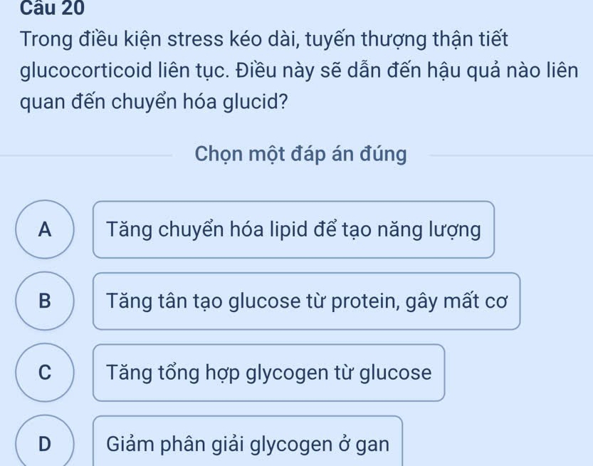 Trong điều kiện stress kéo dài, tuyến thượng thận tiết
glucocorticoid liên tục. Điều này sẽ dẫn đến hậu quả nào liên
quan đến chuyển hóa glucid?
Chọn một đáp án đúng
A Tăng chuyển hóa lipid để tạo năng lượng
B Tăng tân tạo glucose từ protein, gây mất cơ
C Tăng tổng hợp glycogen từ glucose
D Giảm phân giải glycogen ở gan