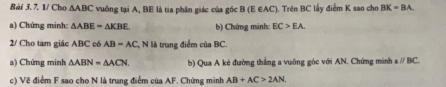 1/ Cho △ ABC vuông tại A, BE là tia phân giác của góc B (E∈ AC ). Trên BC lấy điểm K sao cho BK=BA. 
a) Chứng minh: △ ABE=△ KBE. b) Chứng minh: EC>EA. 
2/ Cho tam giác ABC có AB=AC , N là trung điểm của BC. 
a) Chứng minh △ ABN=△ ACN. b) Qua A kẻ đường thẳng a vuông góc với AN. Chứng minh aparallel BC. 
c) Vẽ điểm F sao cho N là trung điểm của AF. Chứng minh AB+AC>2AN.