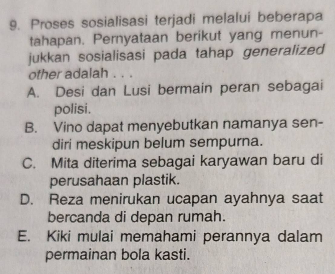 Proses sosialisasi terjadi melalui beberapa
tahapan. Pernyataan berikut yang menun-
jukkan sosialisasi pada tahap generalized
other adalah . . .
A. Desi dan Lusi bermain peran sebagai
polisi.
B. Vino dapat menyebutkan namanya sen-
diri meskipun belum sempurna.
C. Mita diterima sebagai karyawan baru di
perusahaan plastik.
D. Reza menirukan ucapan ayahnya saat
bercanda di depan rumah.
E. Kiki mulai memahami perannya dalam
permainan bola kasti.