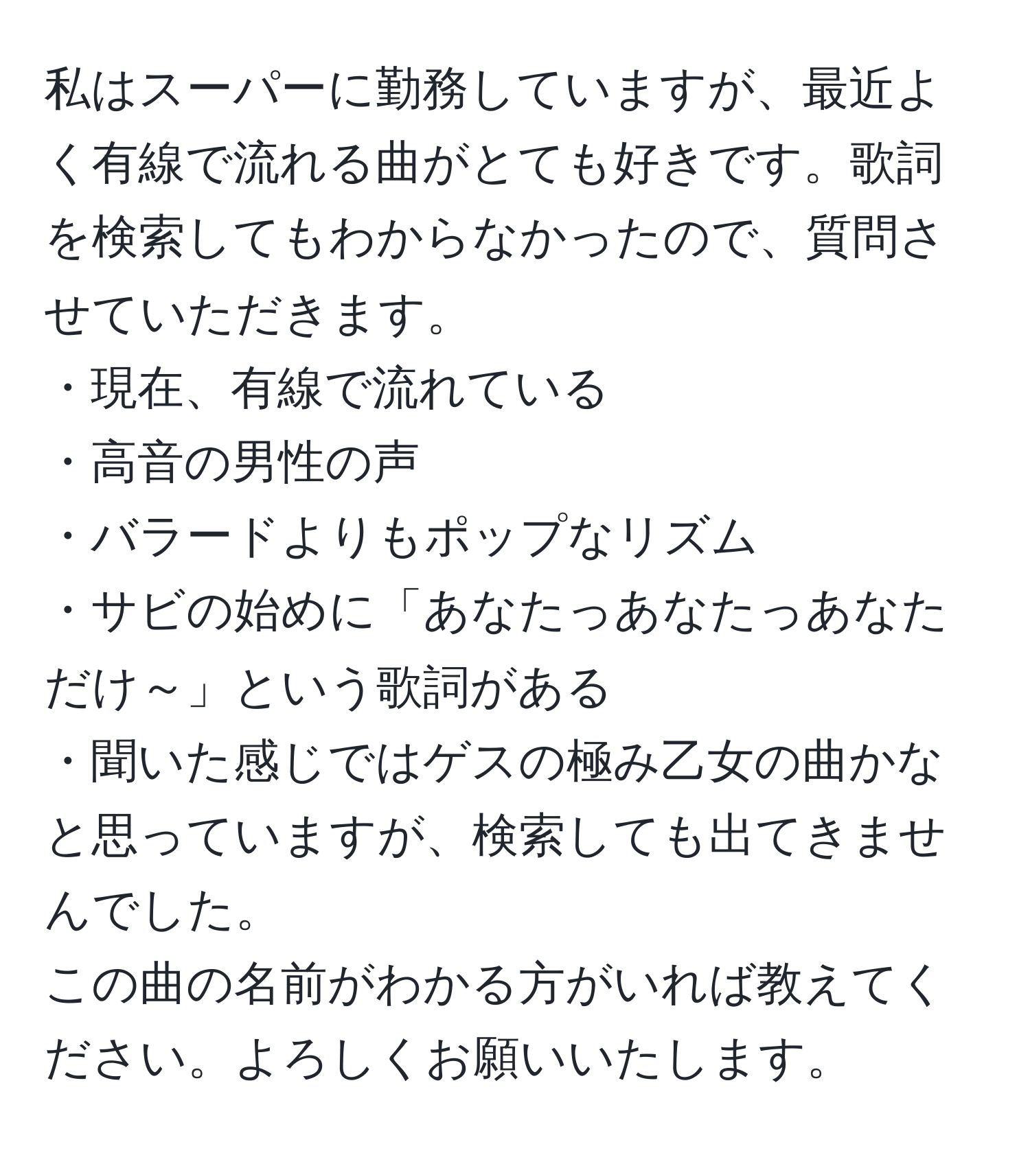 私はスーパーに勤務していますが、最近よく有線で流れる曲がとても好きです。歌詞を検索してもわからなかったので、質問させていただきます。  
・現在、有線で流れている  
・高音の男性の声  
・バラードよりもポップなリズム  
・サビの始めに「あなたっあなたっあなただけ～」という歌詞がある  
・聞いた感じではゲスの極み乙女の曲かなと思っていますが、検索しても出てきませんでした。  
この曲の名前がわかる方がいれば教えてください。よろしくお願いいたします。