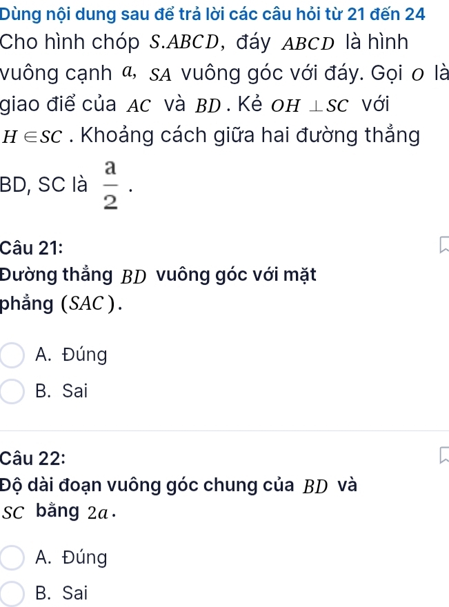 Dùng nội dung sau để trả lời các câu hỏi từ 21 đến 24
Cho hình chóp S. ABCD, đáy ABCD là hình
vuông cạnh α, sa vuông góc với đáy. Gọi o là
giao điể của AC và BD. Kẻ OH ⊥. SC với
H∈ SC. Khoảng cách giữa hai đường thắng
BD, SC là  a/2 . 
Câu 21:
Đường thẳng BD vuông góc với mặt
phẳng (SAC ).
A. Đúng
B. Sai
Câu 22:
Độ dài đoạn vuông góc chung của BD và
SC bằng 2a.
A. Đúng
B. Sai