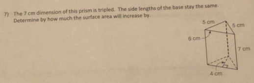 The 7 cm dimension of this prism is tripled. The side lengths of the base stay the same. 
Determine by how much the surface area will increase by.