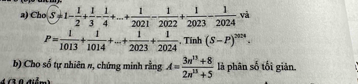 Cho S=1- 1/2 + 1/3 - 1/4 +...+ 1/2021 - 1/2022 + 1/2023 - 1/2024  và
P= 1/1013 + 1/1014 +...+ 1/2023 + 1/2024 . Tính (S-P)^2024. 
b) Cho số tự nhiên n, chứng minh rằng A= (3n^(13)+8)/2n^(13)+5  là phân số tối giản. 
4 (3 0 điểm)