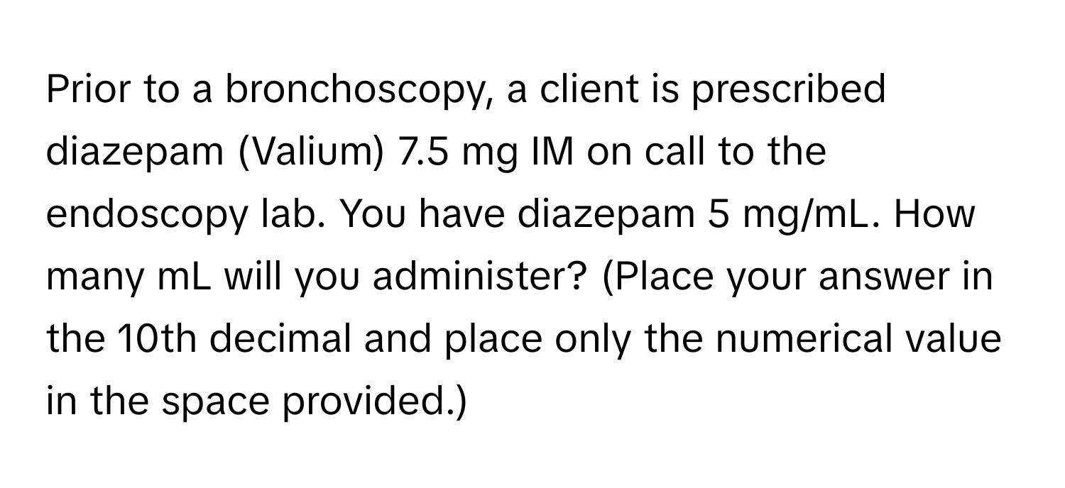 Prior to a bronchoscopy, a client is prescribed diazepam (Valium) 7.5 mg IM on call to the endoscopy lab. You have diazepam 5 mg/mL. How many mL will you administer? (Place your answer in the 10th decimal and place only the numerical value in the space provided.)