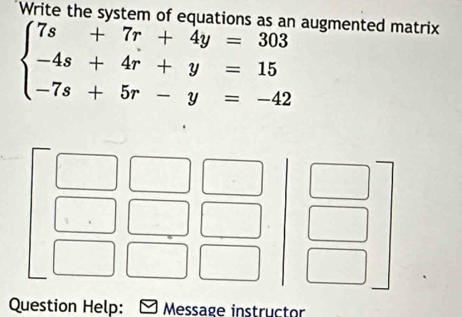 Write the system of equations as an augmented matrix
beginarrayl 7s+7r+4y=303 -4s+4r+y=15 -7s+5r-y=-42endarray.
Question Help: Message instructor