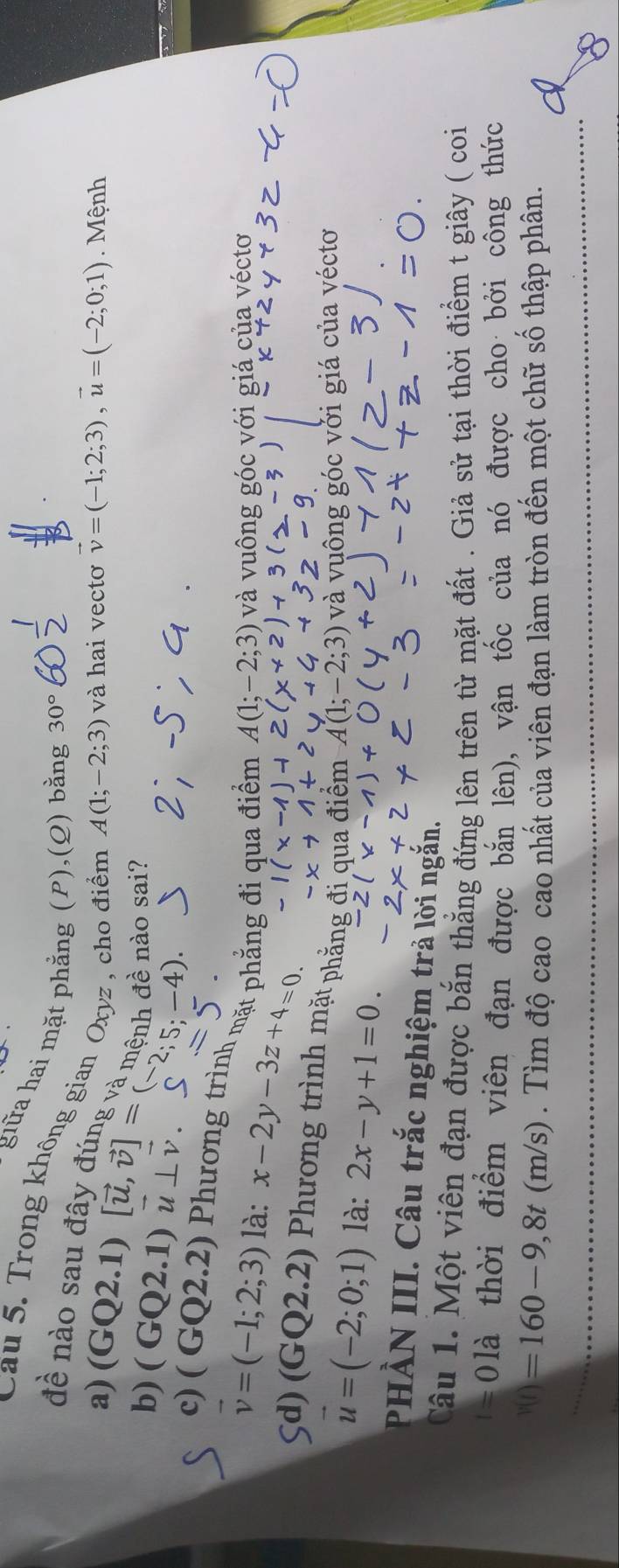 giữa hai mặt phẳng (P),(Q) bằng 30°
Cau 5. Trong không gian Oxyz , cho điểm
đề nào sau đây đúng và mênh đề nào sai?
a) (GQ2.1)
A(1;-2;3) và hai vectơ vector v=(-1;2;3), vector u=(-2;0;1). Mệnh
b) ( GQ2.1) vector u⊥ vector v. [vector u,vector v]=(-2;5;-4). S 
`
c) ( GQ2.2) Phương trình mặt phẳng đi qua điểm A(1;-2;3) và vuông góc với giá của véctơ
vector v=(-1;2;3) là: x-2y-3z+4=0.
5d) (GQ2.2) Phương trình mặt phẳng đi qua điểm A(1;-2;3) và vuông góc vởi giá của véctơ
vector u=(-2;0;1) là: 2x-y+1=0. 
PHÀN III. Câu trắc nghiệm trả lời ngắn.
Câu 1. Một viên đạn được bắn thẳng đứng lên trên từ mặt đất . Giả sử tại thời điểm t giây ( coi
1= 0là thời điểm viên đạn được bắn lên), vận tốc của nó được cho bởi công thức
v(t)=160-9,8t(m/s). Tìm độ cao cao nhất của viên đạn làm tròn đến một chữ số thập phân.