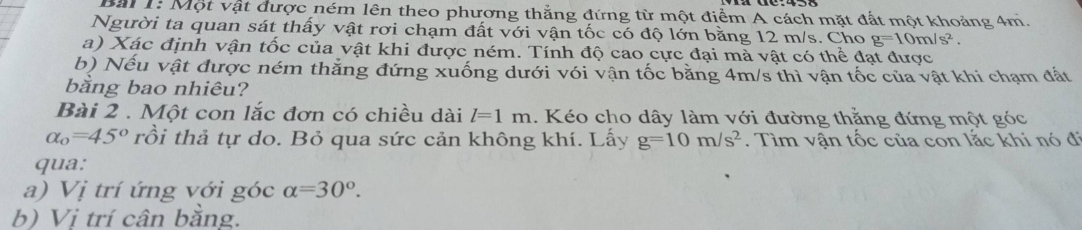 Một vật được ném lên theo phương thắng đứng từ một điểm A cách mặt đất một khoảng 4m. 
Người ta quan sát thấy vật rơi chạm đất với vận tốc có độ lớn bằng 12 m/s. Cho g=10m/s^2. 
a) Xác định vận tốc của vật khi được ném. Tính độ cao cực đại mà vật có thể đạt được 
b) Nếu vật được ném thẳng đứng xuống dưới vói vận tốc bằng 4m/s thì vận tốc của vật khi chạm đất 
bằng bao nhiêu? 
Bài 2 . Một con lắc đơn có chiều dài l=1m. Kéo cho dây làm với đường thẳng đứng một góc
alpha _o=45° rồi thả tự do. Bỏ qua sức cản không khí. Lấy g=10m/s^2. Tìm vận tốc của con lắc khi nó đi 
qua: 
a) Vị trí ứng với góc alpha =30°. 
b) Vị trí cân bằng.