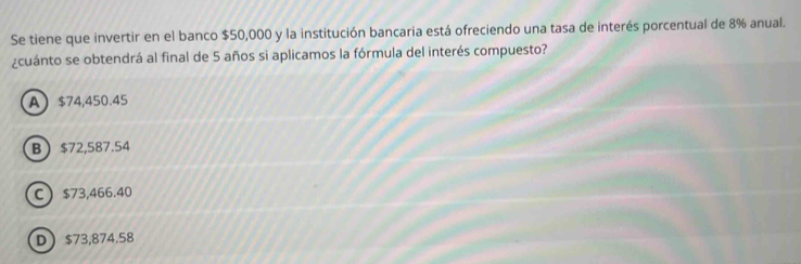 Se tiene que invertir en el banco $50,000 y la institución bancaria está ofreciendo una tasa de interés porcentual de 8% anual.
¿cuánto se obtendrá al final de 5 años si aplicamos la fórmula del interés compuesto?
A $74,450.45
B $72,587.54
C $73,466.40
D $73,874.58