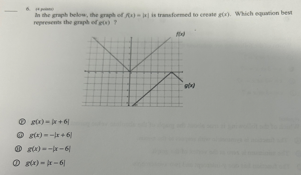 In the graph below, the graph of f(x)=|x| is transformed to create g(x). Which equation best
represents the graph of g(x) ?
g(x)=|x+6|
G g(x)=-|x+6|
H g(x)=-|x-6|
g(x)=|x-6|