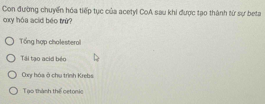 Con đường chuyển hóa tiếp tục của acetyl CoA sau khi được tạo thành từ sự beta
oxy hóa acid béo trừ?
Tổng hợp cholesterol
Tái tạo acid béo
Oxy hóa ở chu trình Krebs
Tạo thành thể cetonic