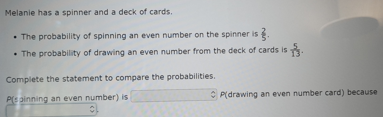 Melanie has a spinner and a deck of cards. 
The probability of spinning an even number on the spinner is  2/5 . 
The probability of drawing an even number from the deck of cards is  5/13 . 
Complete the statement to compare the probabilities. 
P(spinning an even number) is P (drawing an even number card) because