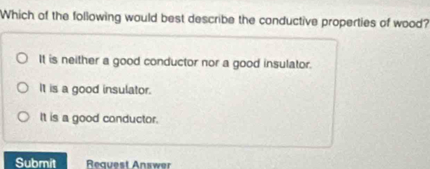 Which of the following would best describe the conductive properties of wood?
It is neither a good conductor nor a good insulator.
It is a good insulator.
It is a good conductor.
Submit Request Answer