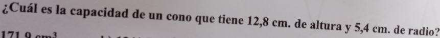 ¿Cuál es la capacidad de un cono que tiene 12,8 cm. de altura y 5,4 cm. de radio? 
1710